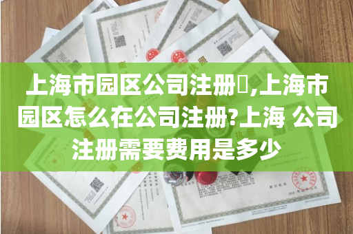 上海市园区公司注册​,上海市园区怎么在公司注册?上海 公司注册需要费用是多少