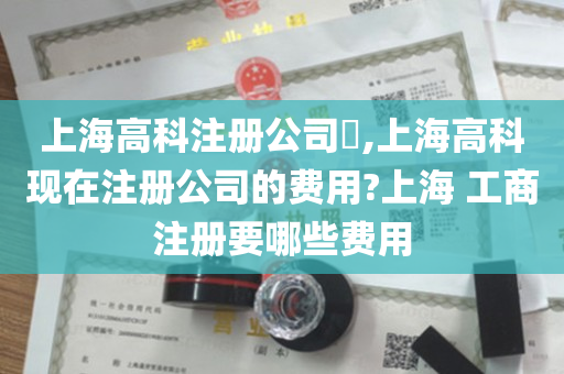 上海高科注册公司​,上海高科现在注册公司的费用?上海 工商注册要哪些费用