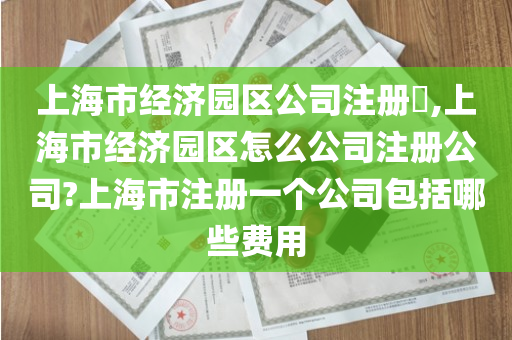 上海市经济园区公司注册​,上海市经济园区怎么公司注册公司?上海市注册一个公司包括哪些费用