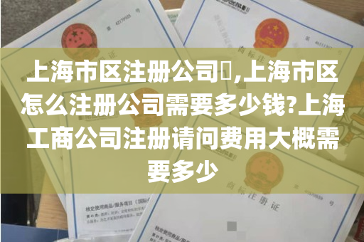 上海市区注册公司​,上海市区怎么注册公司需要多少钱?上海工商公司注册请问费用大概需要多少