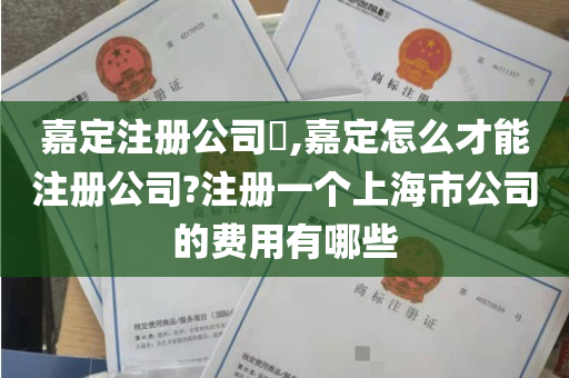 嘉定注册公司​,嘉定怎么才能注册公司?注册一个上海市公司的费用有哪些
