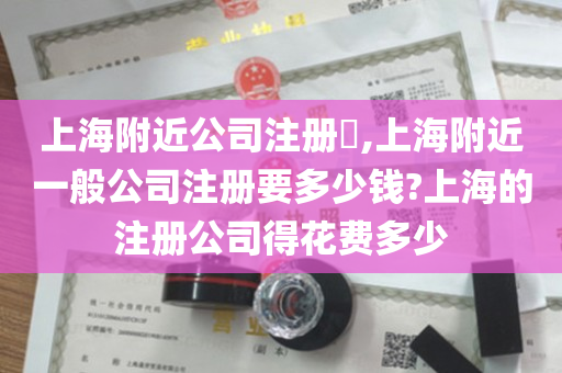 上海附近公司注册​,上海附近一般公司注册要多少钱?上海的注册公司得花费多少