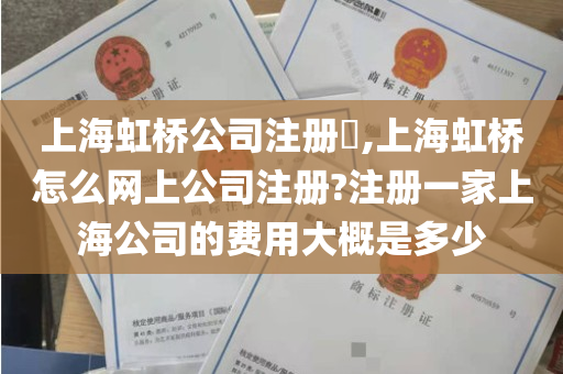 上海虹桥公司注册​,上海虹桥怎么网上公司注册?注册一家上海公司的费用大概是多少