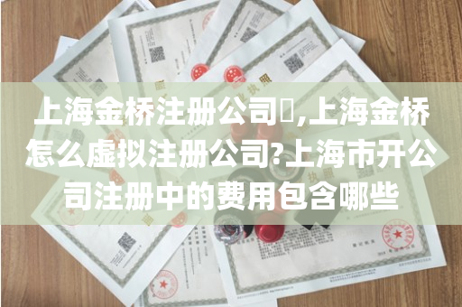 上海金桥注册公司​,上海金桥怎么虚拟注册公司?上海市开公司注册中的费用包含哪些