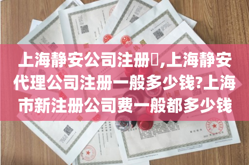 上海静安公司注册​,上海静安代理公司注册一般多少钱?上海市新注册公司费一般都多少钱