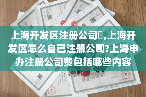 上海开发区注册公司​,上海开发区怎么自己注册公司?上海申办注册公司费包括哪些内容