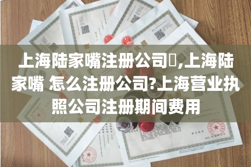 上海陆家嘴注册公司​,上海陆家嘴 怎么注册公司?上海营业执照公司注册期间费用