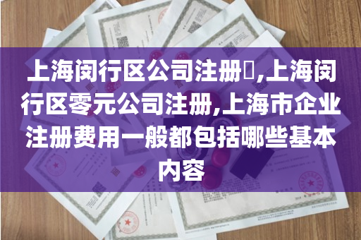 上海闵行区公司注册​,上海闵行区零元公司注册,上海市企业注册费用一般都包括哪些基本内容