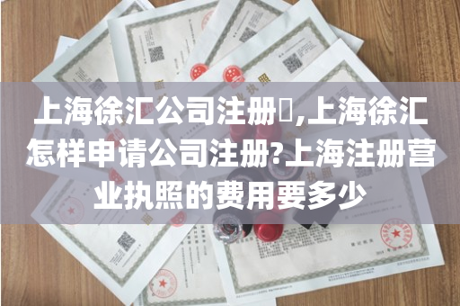 上海徐汇公司注册​,上海徐汇怎样申请公司注册?上海注册营业执照的费用要多少