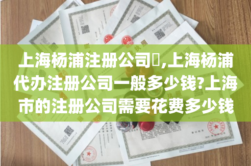 上海杨浦注册公司​,上海杨浦代办注册公司一般多少钱?上海市的注册公司需要花费多少钱