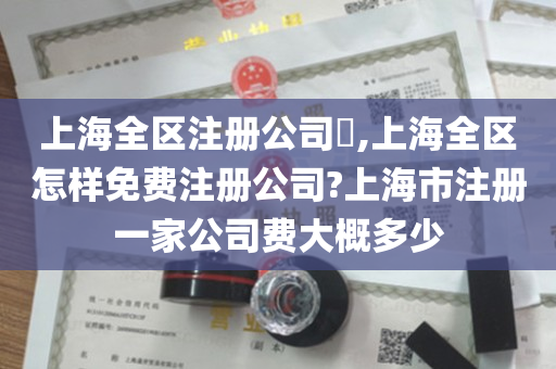 上海全区注册公司​,上海全区怎样免费注册公司?上海市注册一家公司费大概多少